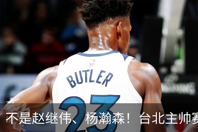 不是赵继伟、杨瀚森！台北主帅赛后盛赞一人，他是未来男篮的核心