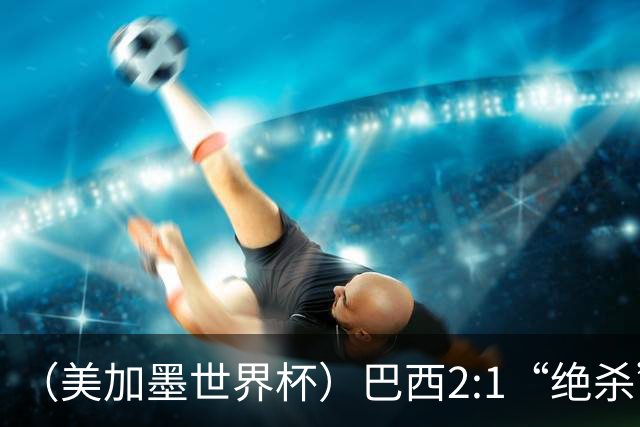 （美加墨世界杯）巴西2:1“绝杀”战胜日本 晋级16强